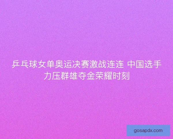 乒乓球女单奥运决赛激战连连 中国选手力压群雄夺金荣耀时刻