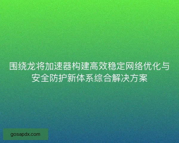 围绕龙将加速器构建高效稳定网络优化与安全防护新体系综合解决方案
