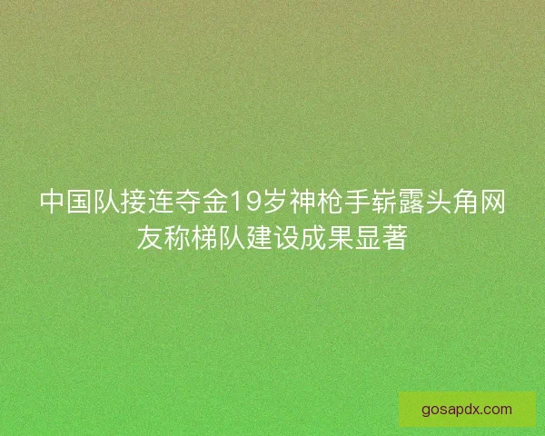 中国队接连夺金19岁神枪手崭露头角网友称梯队建设成果显著 中国队接连夺金19岁神枪手崭露头角网友称梯队建设成果显著