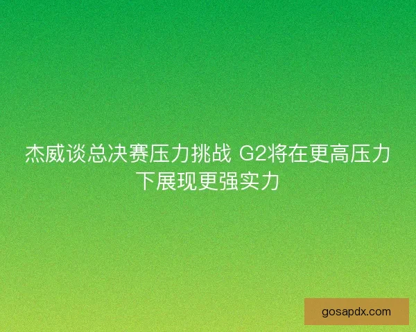 杰威谈总决赛压力挑战 G2将在更高压力下展现更强实力