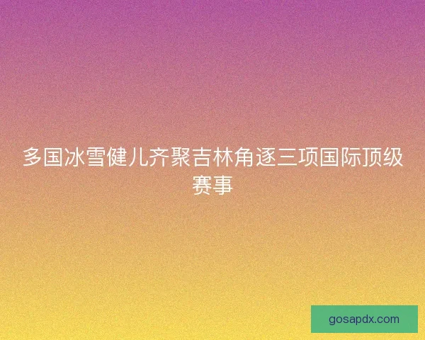 多国冰雪健儿齐聚吉林角逐三项国际顶级赛事