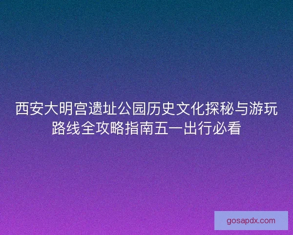 西安大明宫遗址公园历史文化探秘与游玩路线全攻略指南五一出行必看 西安大明宫遗址公园历史文化探秘与游玩路线全攻略指南五一出行必看