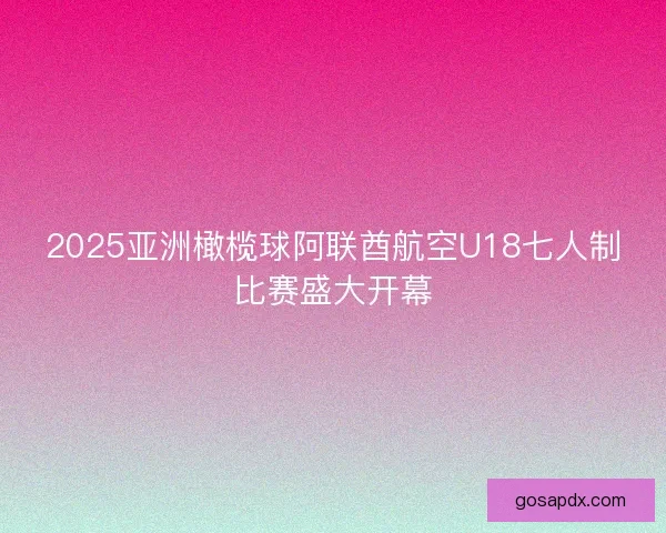 2025亚洲橄榄球阿联酋航空U18七人制比赛盛大开幕