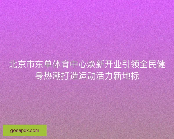 北京市东单体育中心焕新开业引领全民健身热潮打造运动活力新地标