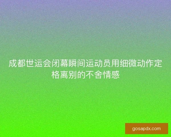 成都世运会闭幕瞬间运动员用细微动作定格离别的不舍情感