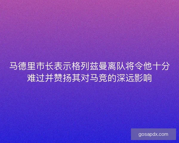 马德里市长表示格列兹曼离队将令他十分难过并赞扬其对马竞的深远影响